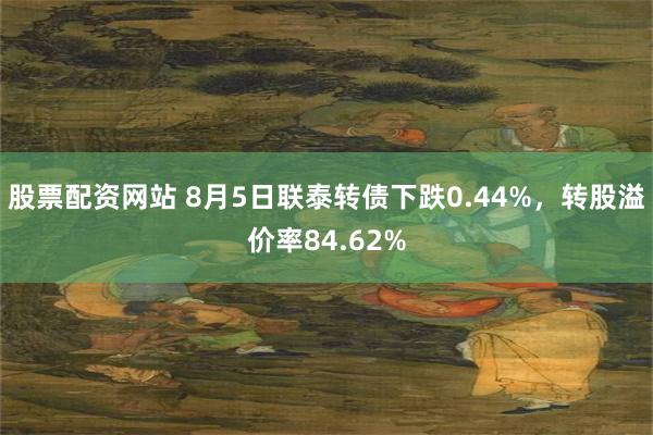 股票配资网站 8月5日联泰转债下跌0.44%，转股溢价率84.62%