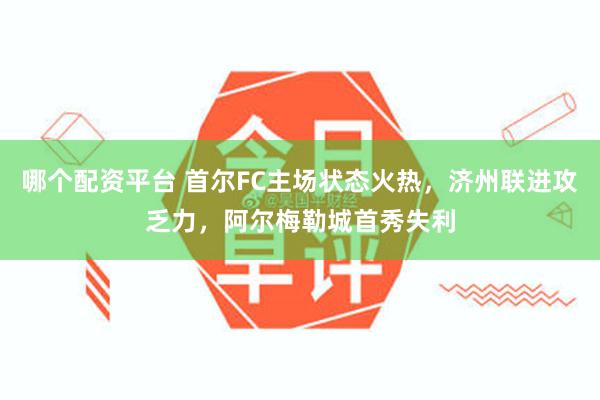 哪个配资平台 首尔FC主场状态火热，济州联进攻乏力，阿尔梅勒城首秀失利