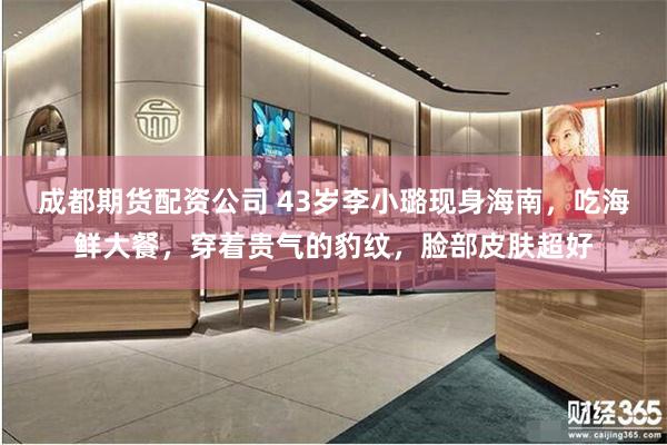 成都期货配资公司 43岁李小璐现身海南，吃海鲜大餐，穿着贵气的豹纹，脸部皮肤超好