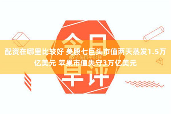 配资在哪里比较好 美股七巨头市值两天蒸发1.5万亿美元 苹果市值失守3万亿美元