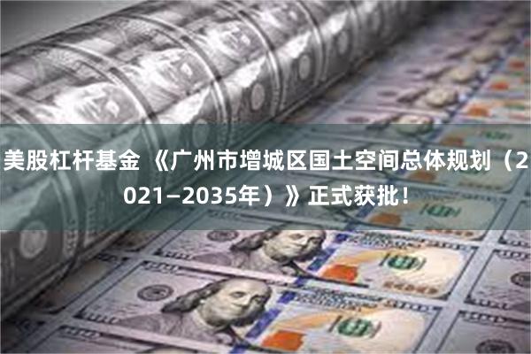 美股杠杆基金 《广州市增城区国土空间总体规划（2021—2035年）》正式获批！