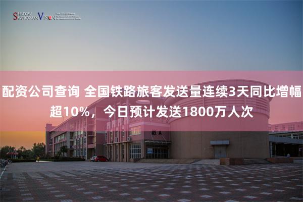 配资公司查询 全国铁路旅客发送量连续3天同比增幅超10%，今日预计发送1800万人次