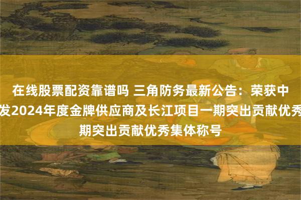在线股票配资靠谱吗 三角防务最新公告：荣获中国航发商发2024年度金牌供应商及长江项目一期突出贡献优秀集体称号