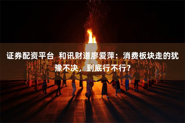 证券配资平台  和讯财道廖爱萍：消费板块走的犹豫不决，到底行不行？
