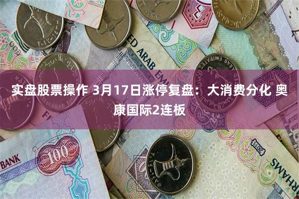实盘股票操作 3月17日涨停复盘：大消费分化 奥康国际2连板