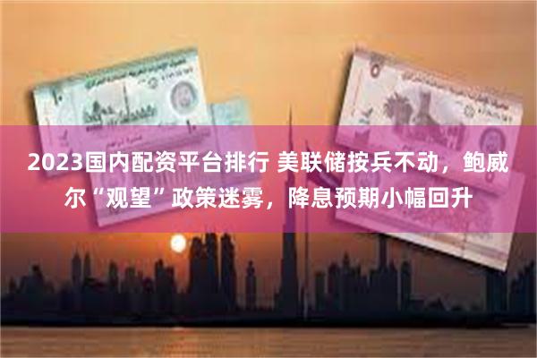 2023国内配资平台排行 美联储按兵不动，鲍威尔“观望”政策迷雾，降息预期小幅回升