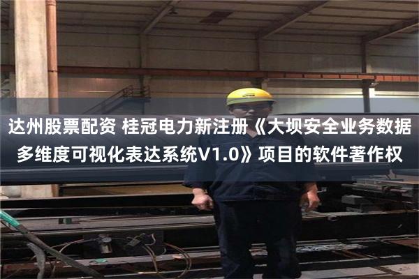 达州股票配资 桂冠电力新注册《大坝安全业务数据多维度可视化表达系统V1.0》项目的软件著作权