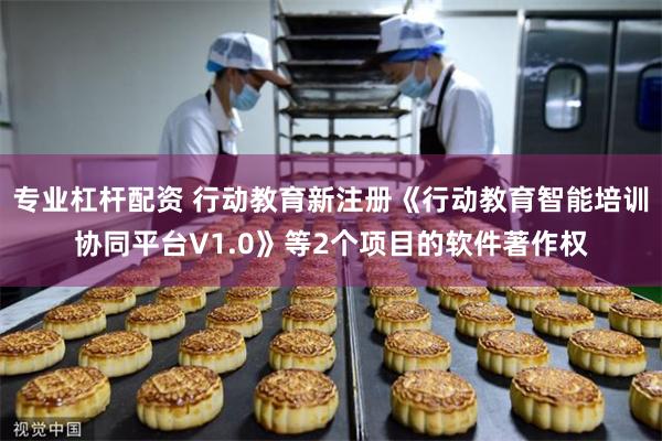 专业杠杆配资 行动教育新注册《行动教育智能培训协同平台V1.0》等2个项目的软件著作权