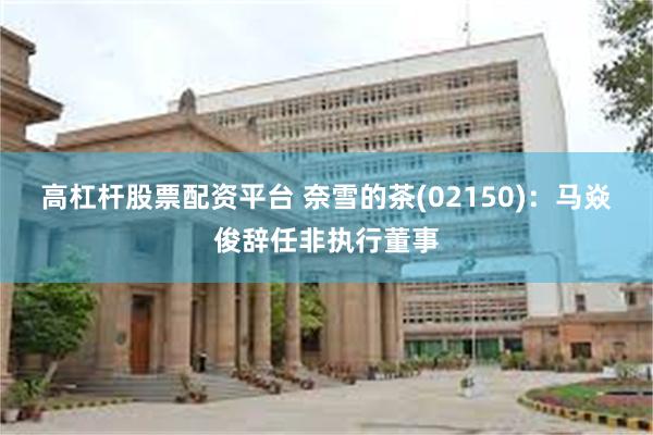 高杠杆股票配资平台 奈雪的茶(02150)：马焱俊辞任非执行董事