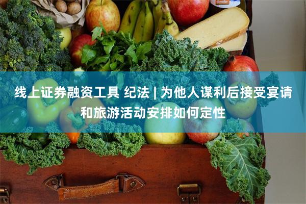 线上证券融资工具 纪法 | 为他人谋利后接受宴请和旅游活动安排如何定性