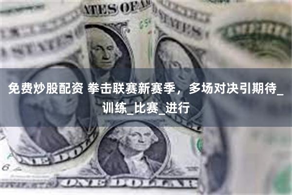 免费炒股配资 拳击联赛新赛季，多场对决引期待_训练_比赛_进行