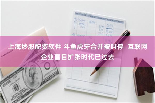 上海炒股配资软件 斗鱼虎牙合并被叫停  互联网企业盲目扩张时代已过去