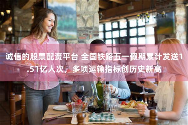 诚信的股票配资平台 全国铁路五一假期累计发送1.51亿人次，多项运输指标创历史新高