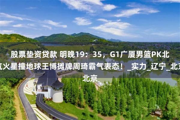 股票垫资贷款 明晚19：35，G1广厦男篮PK北汽火星撞地球王博摊牌周琦霸气表态！_实力_辽宁_北京
