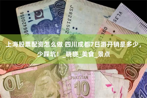 上海股票配资怎么做 四川成都7日游开销是多少，少踩坑！_晓晓_美食_景点