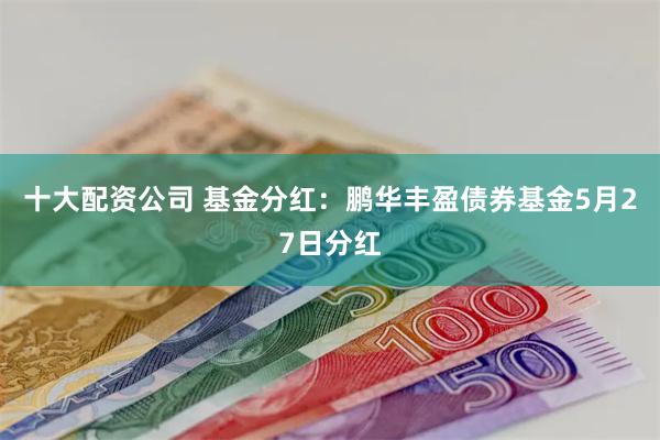 十大配资公司 基金分红：鹏华丰盈债券基金5月27日分红
