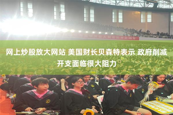 网上炒股放大网站 美国财长贝森特表示 政府削减开支面临很大阻力