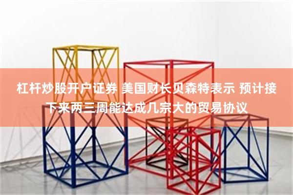 杠杆炒股开户证券 美国财长贝森特表示 预计接下来两三周能达成几宗大的贸易协议