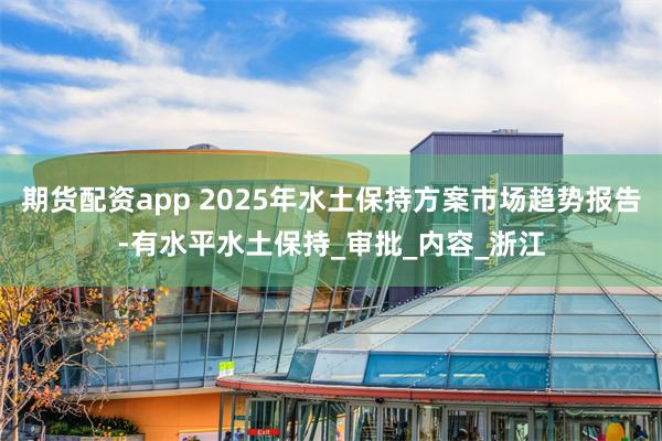 期货配资app 2025年水土保持方案市场趋势报告-有水平水土保持_审批_内容_浙江