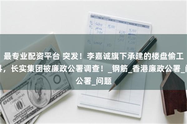最专业配资平台 突发！李嘉诚旗下承建的楼盘偷工减料，长实集团被廉政公署调查！_钢筋_香港廉政公署_问题