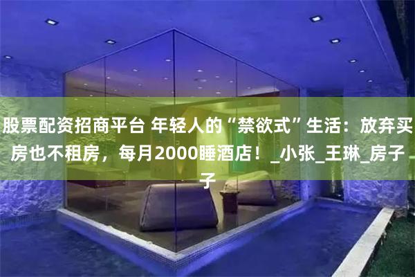 股票配资招商平台 年轻人的“禁欲式”生活：放弃买房也不租房，每月2000睡酒店！_小张_王琳_房子