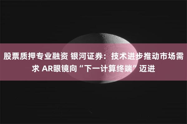股票质押专业融资 银河证券：技术进步推动市场需求 AR眼镜向“下一计算终端”迈进