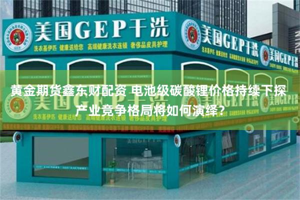 黄金期货鑫东财配资 电池级碳酸锂价格持续下探 产业竞争格局将如何演绎？
