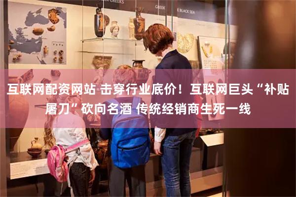 互联网配资网站 击穿行业底价！互联网巨头“补贴屠刀”砍向名酒 传统经销商生死一线