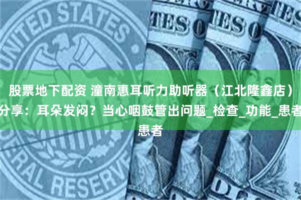 股票地下配资 潼南惠耳听力助听器（江北隆鑫店）分享：耳朵发闷？当心咽鼓管出问题_检查_功能_患者