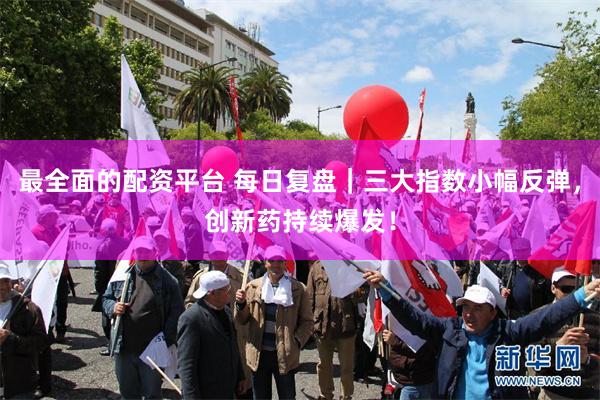 最全面的配资平台 每日复盘｜三大指数小幅反弹，创新药持续爆发！