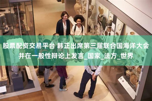 股票配资交易平台 韩正出席第三届联合国海洋大会并在一般性辩论上发言_国家_法方_世界