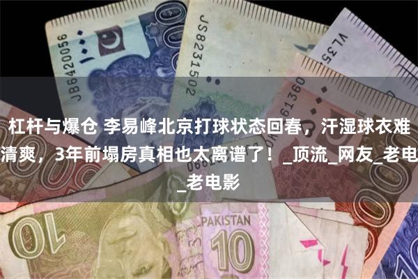 杠杆与爆仓 李易峰北京打球状态回春，汗湿球衣难掩清爽，3年前塌房真相也太离谱了！_顶流_网友_老电影