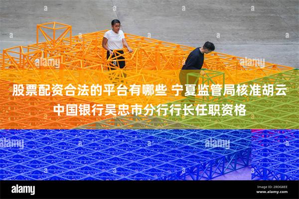 股票配资合法的平台有哪些 宁夏监管局核准胡云中国银行吴忠市分行行长任职资格