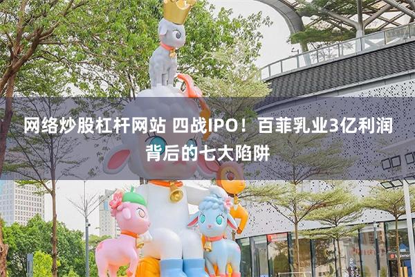 网络炒股杠杆网站 四战IPO！百菲乳业3亿利润背后的七大陷阱