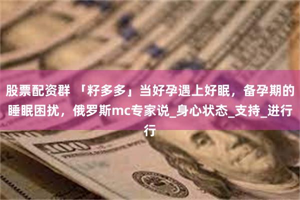 股票配资群 「籽多多」当好孕遇上好眠，备孕期的睡眠困扰，俄罗斯mc专家说_身心状态_支持_进行