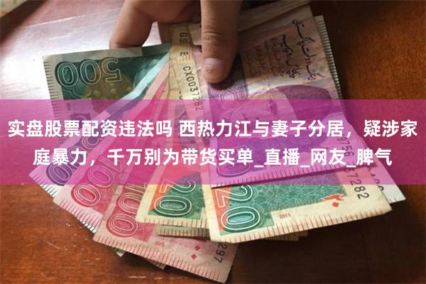 实盘股票配资违法吗 西热力江与妻子分居，疑涉家庭暴力，千万别为带货买单_直播_网友_脾气