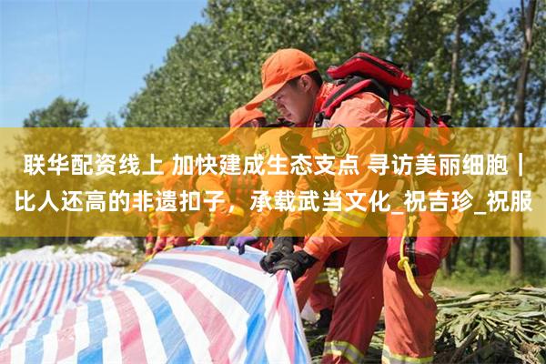 联华配资线上 加快建成生态支点 寻访美丽细胞｜比人还高的非遗扣子，承载武当文化_祝吉珍_祝服