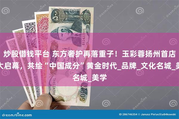 炒股借钱平台 东方奢护再落重子！玉彩蓉扬州首店盛大启幕，共绘“中国成分”黄金时代_品牌_文化名城_美学