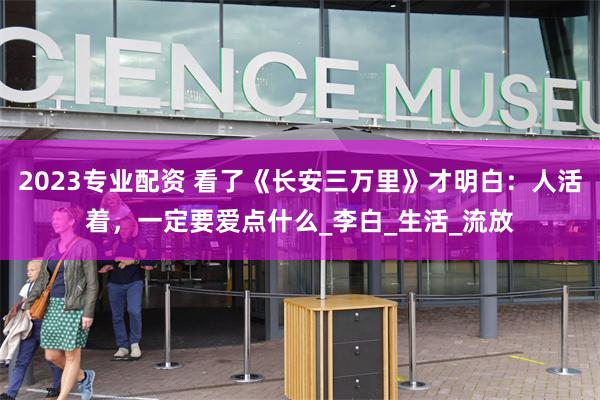 2023专业配资 看了《长安三万里》才明白：人活着，一定要爱点什么_李白_生活_流放