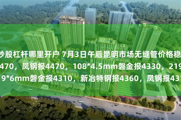 炒股杠杆哪里开户 7月3日午后昆明市场无缝管价格稳，42*4mm中宝报4470，凤钢报4470，108*4.5mm磐金报4330，219*6mm磐金报4310，新冶特钢报4360，凤钢报4310，过磅含税。（元/吨）
