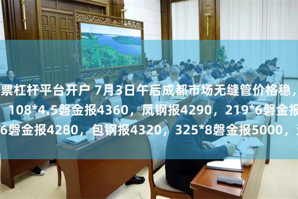 股票杠杆平台开户 7月3日午后成都市场无缝管价格稳，38*3攀成钢报5320，108*4.5磐金报4360，凤钢报4290，219*6磐金报4280，包钢报4320，325*8磐金报5000，过磅含税。（元/吨）
