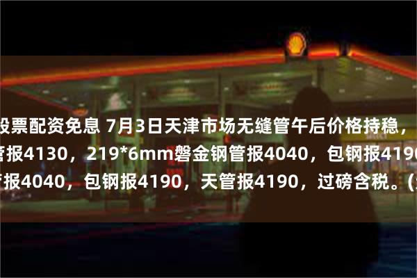 股票配资免息 7月3日天津市场无缝管午后价格持稳，108*4.5mm磐金钢管报4130，219*6mm磐金钢管报4040，包钢报4190，天管报4190，过磅含税。(元/吨）