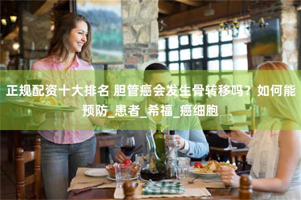 正规配资十大排名 胆管癌会发生骨转移吗？如何能预防_患者_希福_癌细胞
