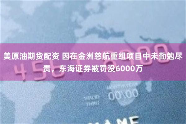美原油期货配资 因在金洲慈航重组项目中未勤勉尽责，东海证券被罚没6000万