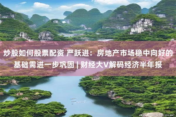 炒股如何股票配资 严跃进：房地产市场稳中向好的基础需进一步巩固 | 财经大V解码经济半年报