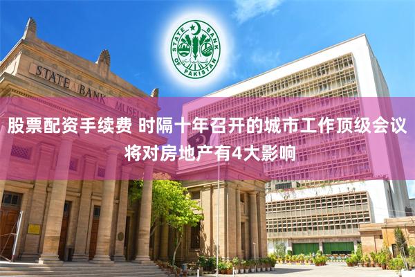 股票配资手续费 时隔十年召开的城市工作顶级会议 将对房地产有4大影响