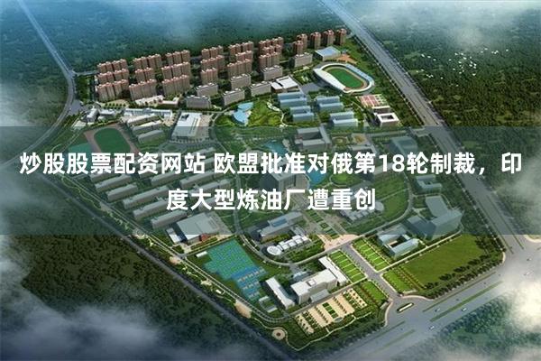 炒股股票配资网站 欧盟批准对俄第18轮制裁，印度大型炼油厂遭重创