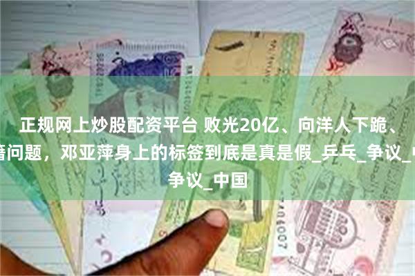 正规网上炒股配资平台 败光20亿、向洋人下跪、国籍问题，邓亚萍身上的标签到底是真是假_乒乓_争议_中国