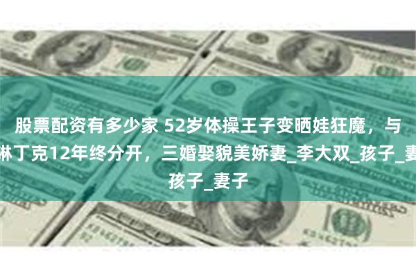股票配资有多少家 52岁体操王子变晒娃狂魔，与李琳丁克12年终分开，三婚娶貌美娇妻_李大双_孩子_妻子
