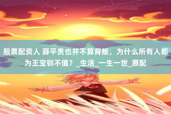股票配资人 薛平贵也并不算背叛，为什么所有人都为王宝钏不值？_生活_一生一世_原配